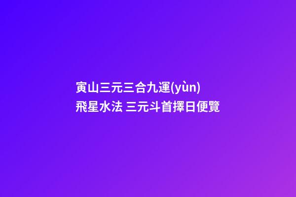 寅山三元三合九運(yùn)飛星水法 三元斗首擇日便覽